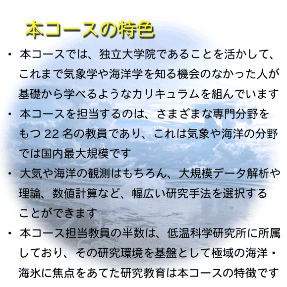 本コースの特色: 独立大学院である
			ことを活かしてこれまで気象学や海洋物理学を知る機
			会のなかった人に基礎から学べるカリキュラムを...